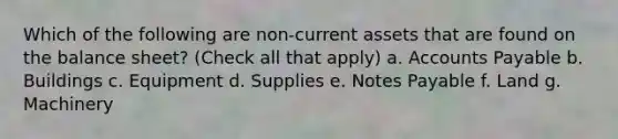 Which of the following are non-current assets that are found on the balance sheet? (Check all that apply) a. Accounts Payable b. Buildings c. Equipment d. Supplies e. Notes Payable f. Land g. Machinery