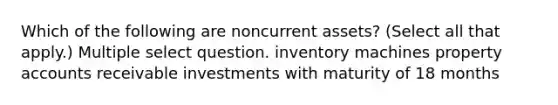 Which of the following are noncurrent assets? (Select all that apply.) Multiple select question. inventory machines property accounts receivable investments with maturity of 18 months