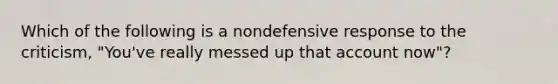 Which of the following is a nondefensive response to the criticism, "You've really messed up that account now"?​