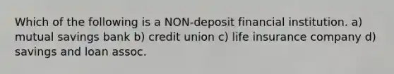 Which of the following is a NON-deposit financial institution. a) mutual savings bank b) credit union c) life insurance company d) savings and loan assoc.