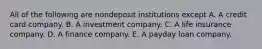 All of the following are nondeposit institutions except A. A credit card company. B. A investment company. C. A life insurance company. D. A finance company. E. A payday loan company.