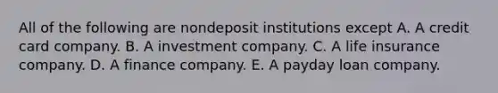 All of the following are nondeposit institutions except A. A credit card company. B. A investment company. C. A life insurance company. D. A finance company. E. A payday loan company.