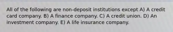 All of the following are non-deposit institutions except A) A credit card company. B) A finance company. C) A credit union. D) An investment company. E) A life insurance company.