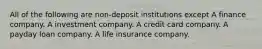 All of the following are non-deposit institutions except A finance company. A investment company. A credit card company. A payday loan company. A life insurance company.