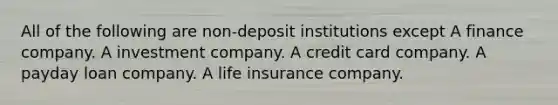 All of the following are non-deposit institutions except A finance company. A investment company. A credit card company. A payday loan company. A life insurance company.