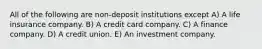 All of the following are non-deposit institutions except A) A life insurance company. B) A credit card company. C) A finance company. D) A credit union. E) An investment company.