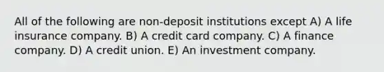 All of the following are non-deposit institutions except A) A life insurance company. B) A credit card company. C) A finance company. D) A credit union. E) An investment company.