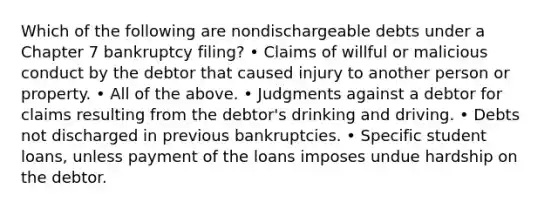 Which of the following are nondischargeable debts under a Chapter 7 bankruptcy filing? • Claims of willful or malicious conduct by the debtor that caused injury to another person or property. • All of the above. • Judgments against a debtor for claims resulting from the debtor's drinking and driving. • Debts not discharged in previous bankruptcies. • Specific student loans, unless payment of the loans imposes undue hardship on the debtor.