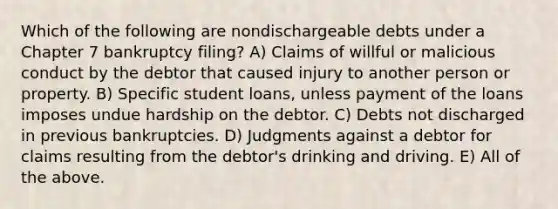 Which of the following are nondischargeable debts under a Chapter 7 bankruptcy filing? A) Claims of willful or malicious conduct by the debtor that caused injury to another person or property. B) Specific student loans, unless payment of the loans imposes undue hardship on the debtor. C) Debts not discharged in previous bankruptcies. D) Judgments against a debtor for claims resulting from the debtor's drinking and driving. E) All of the above.