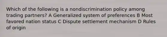 Which of the following is a nondiscrimination policy among trading partners? A Generalized system of preferences B Most favored nation status C Dispute settlement mechanism D Rules of origin