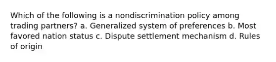 Which of the following is a nondiscrimination policy among trading partners? a. Generalized system of preferences b. Most favored nation status c. Dispute settlement mechanism d. Rules of origin