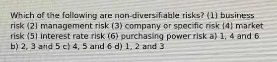 Which of the following are non-diversifiable risks? (1) business risk (2) management risk (3) company or specific risk (4) market risk (5) interest rate risk (6) purchasing power risk a) 1, 4 and 6 b) 2, 3 and 5 c) 4, 5 and 6 d) 1, 2 and 3