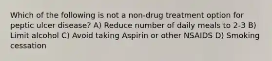 Which of the following is not a non-drug treatment option for peptic ulcer disease? A) Reduce number of daily meals to 2-3 B) Limit alcohol C) Avoid taking Aspirin or other NSAIDS D) Smoking cessation