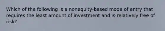 Which of the following is a nonequity-based mode of entry that requires the least amount of investment and is relatively free of risk?