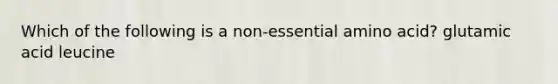 Which of the following is a non-essential amino acid? glutamic acid leucine