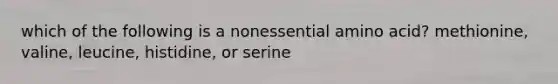 which of the following is a nonessential amino acid? methionine, valine, leucine, histidine, or serine