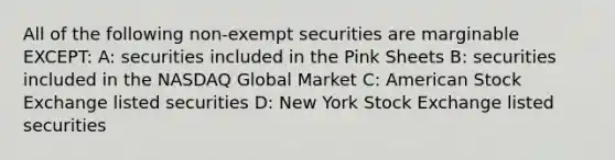 All of the following non-exempt securities are marginable EXCEPT: A: securities included in the Pink Sheets B: securities included in the NASDAQ Global Market C: American Stock Exchange listed securities D: New York Stock Exchange listed securities