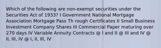 Which of the following are non-exempt securities under the Securities Act of 1933? I Government National Mortgage Association Mortgage Pass Th rough Certificates II Small Business Investment Company Shares III Commercial Paper maturing over 270 days IV Variable Annuity Contracts @ l and II @ III and IV @ II, III, IV @ I, II, Ill, IV