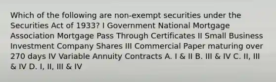 Which of the following are non-exempt securities under the Securities Act of 1933? I Government National Mortgage Association Mortgage Pass Through Certificates II Small Business Investment Company Shares III Commercial Paper maturing over 270 days IV Variable Annuity Contracts A. I & II B. III & IV C. II, III & IV D. I, II, III & IV