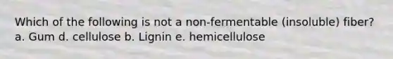 Which of the following is not a non-fermentable (insoluble) fiber? a. Gum d. cellulose b. Lignin e. hemicellulose