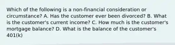 Which of the following is a non-financial consideration or circumstance? A. Has the customer ever been divorced? B. What is the customer's current income? C. How much is the customer's mortgage balance? D. What is the balance of the customer's 401(k)