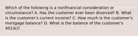 Which of the following is a nonfinancial consideration or circumstance? A. Has the customer ever been divorced? B. What is the customer's current income? C. How much is the customer's mortgage balance? D. What is the balance of the customer's 401(k)?