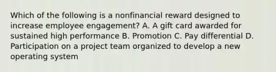 Which of the following is a nonfinancial reward designed to increase employee engagement? A. A gift card awarded for sustained high performance B. Promotion C. Pay differential D. Participation on a project team organized to develop a new operating system