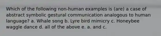 Which of the following non-human examples is (are) a case of abstract symbolic gestural communication analogous to human language? a. Whale song b. Lyre bird mimicry c. Honeybee waggle dance d. all of the above e. a. and c.