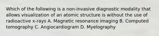 Which of the following is a non-invasive diagnostic modality that allows visualization of an atomic structure is without the use of radioactive x-rays A. Magnetic resonance imaging B. Computed tomography C. Angiocardiogram D. Myelography