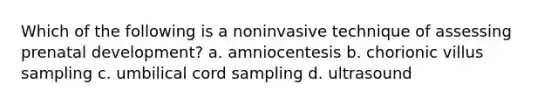 Which of the following is a noninvasive technique of assessing prenatal development? a. amniocentesis b. chorionic villus sampling c. umbilical cord sampling d. ultrasound