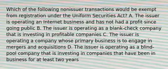 Which of the following nonissuer transactions would be exempt from registration under the Uniform Securities Act? A. The issuer is operating an Internet business and has not had a profit since going public B. The issuer is operating as a blank-check company that is investing in profitable companies C. The issuer is operating a company whose primary business is to engage in mergers and acquisitions D. The issuer is operating as a blind-pool company that is investing in companies that have been in business for at least two years