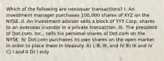 Which of the following are nonissuer transactions? I. An investment manager purchases 100,000 shares of XYZ on the NYSE. II. An investment adviser sells a block of YYY Corp. shares to an overseas investor in a private transaction. III. The president of Dot.com, Inc., sells his personal shares of Dot.com on the NYSE. IV. Dot.com purchases its own shares on the open market in order to place them in treasury. A) I, II, III, and IV B) III and IV C) I and II D) I only