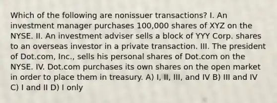 Which of the following are nonissuer transactions? I. An investment manager purchases 100,000 shares of XYZ on the NYSE. II. An investment adviser sells a block of YYY Corp. shares to an overseas investor in a private transaction. III. The president of Dot.com, Inc., sells his personal shares of Dot.com on the NYSE. IV. Dot.com purchases its own shares on the open market in order to place them in treasury. A) I, II, III, and IV B) III and IV C) I and II D) I only