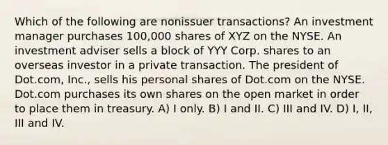 Which of the following are nonissuer transactions? An investment manager purchases 100,000 shares of XYZ on the NYSE. An investment adviser sells a block of YYY Corp. shares to an overseas investor in a private transaction. The president of Dot.com, Inc., sells his personal shares of Dot.com on the NYSE. Dot.com purchases its own shares on the open market in order to place them in treasury. A) I only. B) I and II. C) III and IV. D) I, II, III and IV.