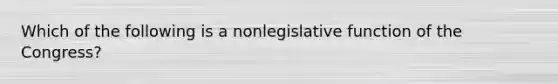 Which of the following is a nonlegislative function of the Congress?