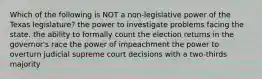 Which of the following is NOT a non-legislative power of the Texas legislature? the power to investigate problems facing the state. the ability to formally count the election returns in the governor's race the power of impeachment the power to overturn judicial supreme court decisions with a two-thirds majority