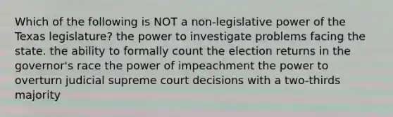 Which of the following is NOT a non-legislative power of the Texas legislature? the power to investigate problems facing the state. the ability to formally count the election returns in the governor's race the power of impeachment the power to overturn judicial supreme court decisions with a two-thirds majority