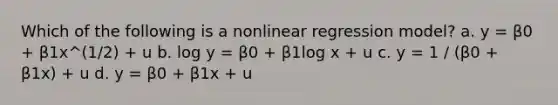 Which of the following is a nonlinear regression model? a. y = β0 + β1x^(1/2) + u b. log y = β0 + β1log x + u c. y = 1 / (β0 + β1x) + u d. y = β0 + β1x + u