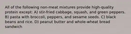 All of the following non-meat mixtures provide high-quality protein except: A) stir-fried cabbage, squash, and green peppers. B) pasta with broccoli, peppers, and sesame seeds. C) black beans and rice. D) peanut butter and whole-wheat bread sandwich