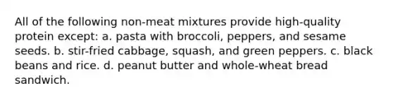 All of the following non-meat mixtures provide high-quality protein except: a. pasta with broccoli, peppers, and sesame seeds. b. stir-fried cabbage, squash, and green peppers. c. black beans and rice. d. peanut butter and whole-wheat bread sandwich.