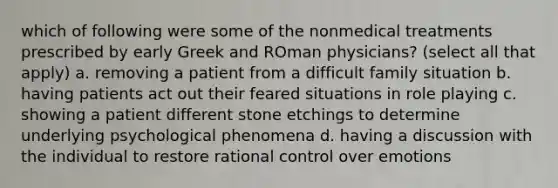 which of following were some of the nonmedical treatments prescribed by early Greek and ROman physicians? (select all that apply) a. removing a patient from a difficult family situation b. having patients act out their feared situations in role playing c. showing a patient different stone etchings to determine underlying psychological phenomena d. having a discussion with the individual to restore rational control over emotions