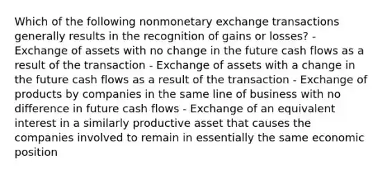 Which of the following nonmonetary exchange transactions generally results in the recognition of gains or losses? - Exchange of assets with no change in the future cash flows as a result of the transaction - Exchange of assets with a change in the future cash flows as a result of the transaction - Exchange of products by companies in the same line of business with no difference in future cash flows - Exchange of an equivalent interest in a similarly productive asset that causes the companies involved to remain in essentially the same economic position