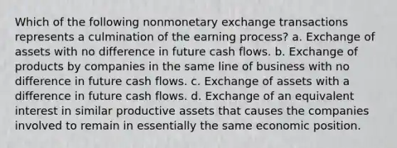 Which of the following nonmonetary exchange transactions represents a culmination of the earning process? a. Exchange of assets with no difference in future cash flows. b. Exchange of products by companies in the same line of business with no difference in future cash flows. c. Exchange of assets with a difference in future cash flows. d. Exchange of an equivalent interest in similar productive assets that causes the companies involved to remain in essentially the same economic position.