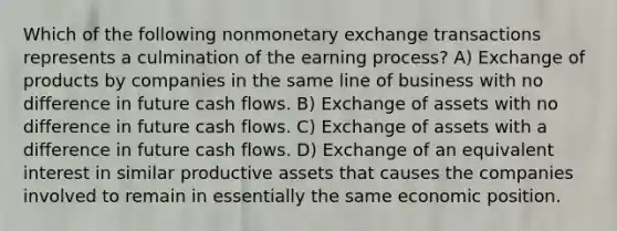 Which of the following nonmonetary exchange transactions represents a culmination of the earning process? A) Exchange of products by companies in the same line of business with no difference in future cash flows. B) Exchange of assets with no difference in future cash flows. C) Exchange of assets with a difference in future cash flows. D) Exchange of an equivalent interest in similar productive assets that causes the companies involved to remain in essentially the same economic position.