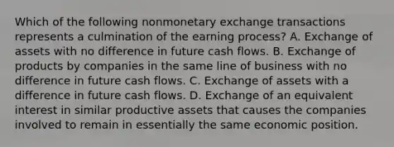 Which of the following nonmonetary exchange transactions represents a culmination of the earning process? A. Exchange of assets with no difference in future cash flows. B. Exchange of products by companies in the same line of business with no difference in future cash flows. C. Exchange of assets with a difference in future cash flows. D. Exchange of an equivalent interest in similar productive assets that causes the companies involved to remain in essentially the same economic position.