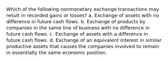 Which of the following nonmonetary exchange transactions may result in recorded gains or losses? a. Exchange of assets with no difference in future cash flows. b. Exchange of products by companies in the same line of business with no difference in future cash flows. c. Exchange of assets with a difference in future cash flows. d. Exchange of an equivalent interest in similar productive assets that causes the companies involved to remain in essentially the same economic position.