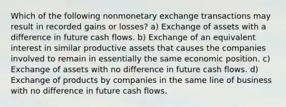 Which of the following nonmonetary exchange transactions may result in recorded gains or losses? a) Exchange of assets with a difference in future cash flows. b) Exchange of an equivalent interest in similar productive assets that causes the companies involved to remain in essentially the same economic position. c) Exchange of assets with no difference in future cash flows. d) Exchange of products by companies in the same line of business with no difference in future cash flows.