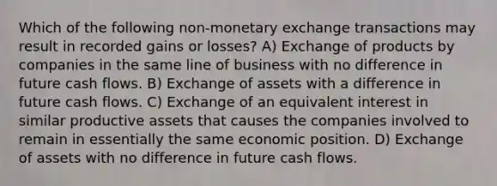 Which of the following non-monetary exchange transactions may result in recorded gains or losses? A) Exchange of products by companies in the same line of business with no difference in future cash flows. B) Exchange of assets with a difference in future cash flows. C) Exchange of an equivalent interest in similar productive assets that causes the companies involved to remain in essentially the same economic position. D) Exchange of assets with no difference in future cash flows.