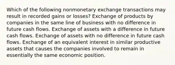 Which of the following nonmonetary exchange transactions may result in recorded gains or losses? Exchange of products by companies in the same line of business with no difference in future cash flows. Exchange of assets with a difference in future cash flows. Exchange of assets with no difference in future cash flows. Exchange of an equivalent interest in similar productive assets that causes the companies involved to remain in essentially the same economic position.