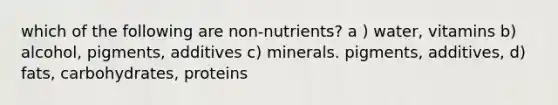 which of the following are non-nutrients? a ) water, vitamins b) alcohol, pigments, additives c) minerals. pigments, additives, d) fats, carbohydrates, proteins